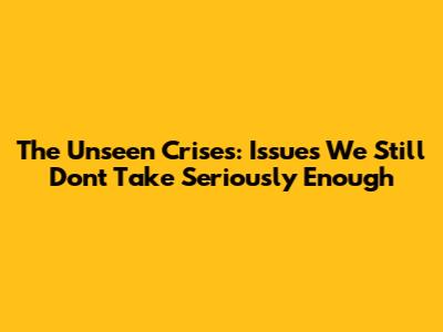 **The Unseen Crises: Issues We Still Don't Take Seriously Enough**