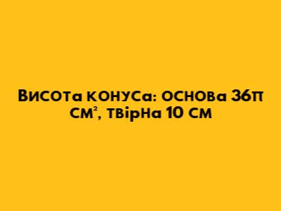 Висота конуса: основа 36π см², твірна 10 см
