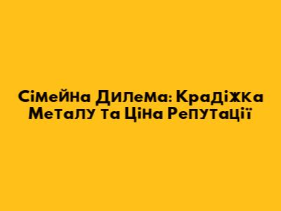 Сімейна Дилема: Крадіжка Металу та Ціна Репутації