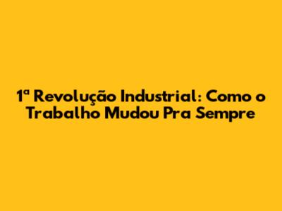 1ª Revolução Industrial: Como o Trabalho Mudou Pra Sempre