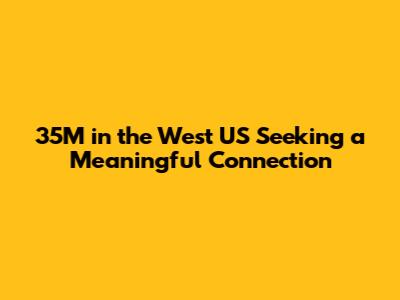 35M in the West US Seeking a Meaningful Connection