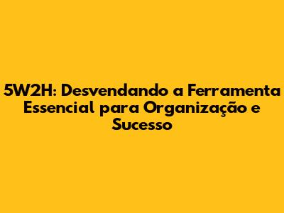5W2H: Desvendando a Ferramenta Essencial para Organização e Sucesso