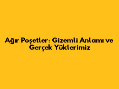 Ağır Poşetler: Gizemli Anlamı ve Gerçek Yüklerimiz