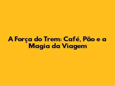 A Força do Trem: Café, Pão e a Magia da Viagem