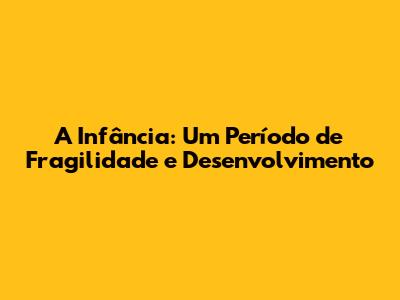A Infância: Um Período de Fragilidade e Desenvolvimento
