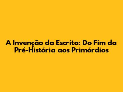 A Invenção da Escrita: Do Fim da Pré-História aos Primórdios