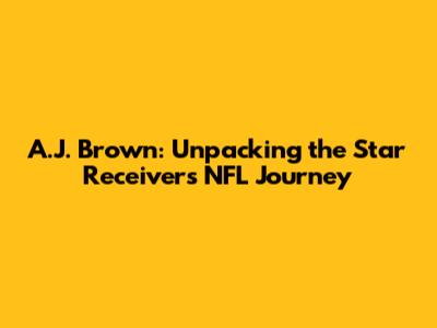 A.J. Brown: Unpacking the Star Receiver's NFL Journey