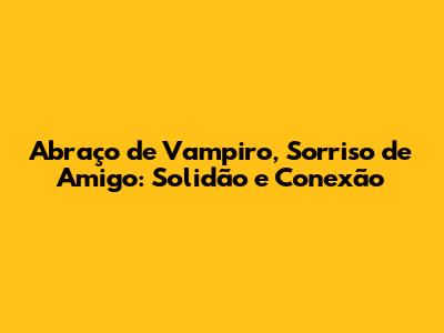 Abraço de Vampiro, Sorriso de Amigo: Solidão e Conexão