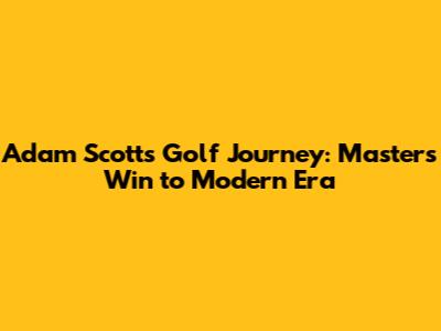 Adam Scott's Golf Journey: Masters Win to Modern Era
