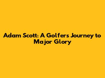 Adam Scott: A Golfer's Journey to Major Glory