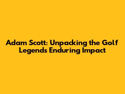 Adam Scott: Unpacking the Golf Legend's Enduring Impact