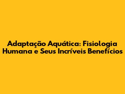 Adaptação Aquática: Fisiologia Humana e Seus Incríveis Benefícios