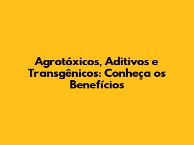 Agrotóxicos, Aditivos e Transgênicos: Conheça os Benefícios