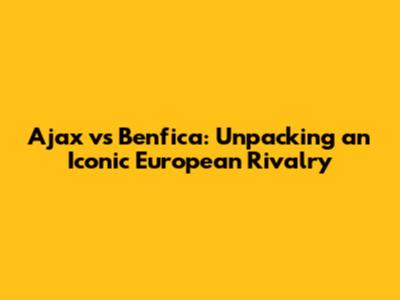 Ajax vs Benfica: Unpacking an Iconic European Rivalry