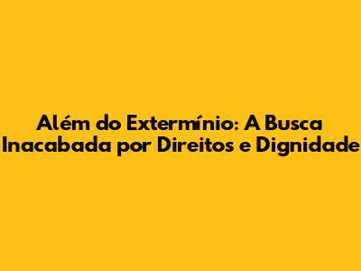 Além do Extermínio: A Busca Inacabada por Direitos e Dignidade
