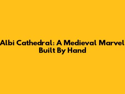 Albi Cathedral: A Medieval Marvel Built By Hand