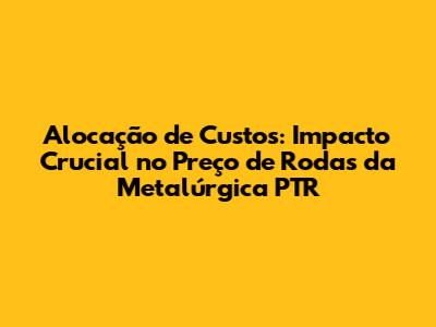 Alocação de Custos: Impacto Crucial no Preço de Rodas da Metalúrgica PTR