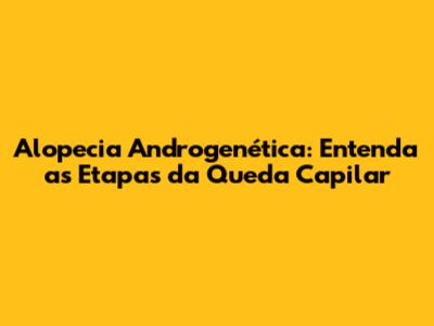 Alopecia Androgenética: Entenda as Etapas da Queda Capilar