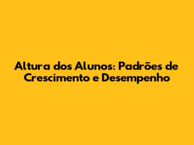 Altura dos Alunos: Padrões de Crescimento e Desempenho