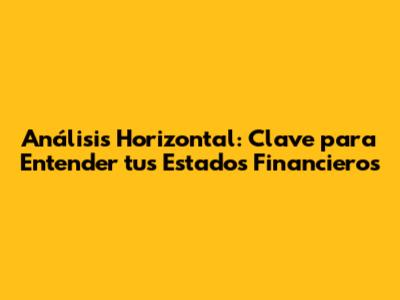 Análisis Horizontal: Clave para Entender tus Estados Financieros