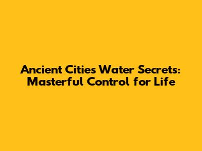 Ancient Cities' Water Secrets: Masterful Control for Life