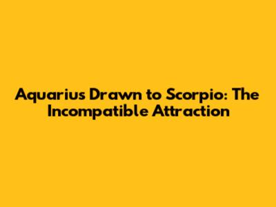 Aquarius Drawn to Scorpio: The Incompatible Attraction
