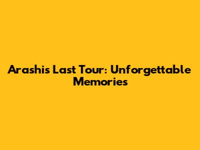 Arashi's Last Tour: Unforgettable Memories