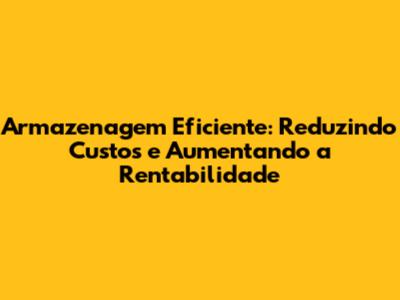 Armazenagem Eficiente: Reduzindo Custos e Aumentando a Rentabilidade
