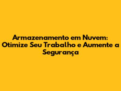 Armazenamento em Nuvem: Otimize Seu Trabalho e Aumente a Segurança