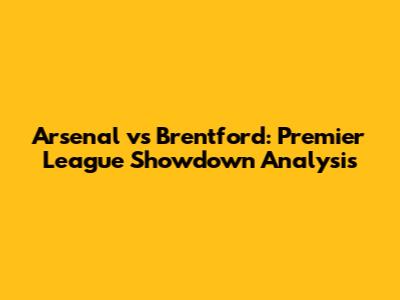 Arsenal vs Brentford: Premier League Showdown Analysis