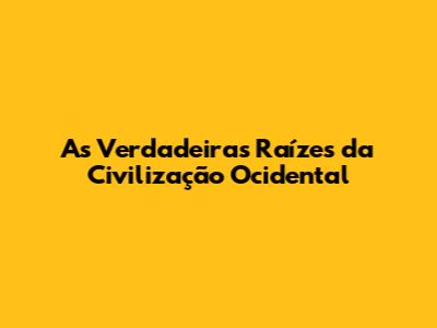 As Verdadeiras Raízes da Civilização Ocidental