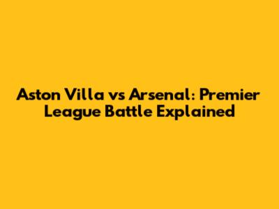 Aston Villa vs Arsenal: Premier League Battle Explained