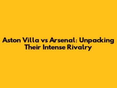 Aston Villa vs Arsenal: Unpacking Their Intense Rivalry