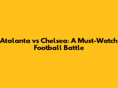 Atalanta vs Chelsea: A Must-Watch Football Battle