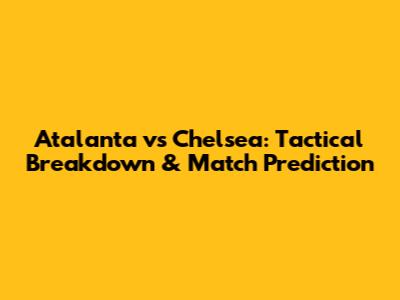 Atalanta vs Chelsea: Tactical Breakdown & Match Prediction