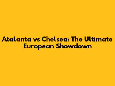 Atalanta vs Chelsea: The Ultimate European Showdown