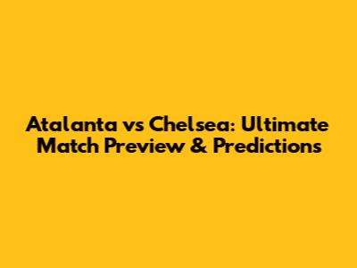 Atalanta vs Chelsea: Ultimate Match Preview & Predictions