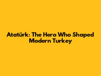 Atatürk: The Hero Who Shaped Modern Turkey