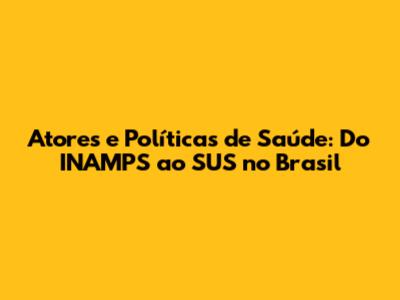 Atores e Políticas de Saúde: Do INAMPS ao SUS no Brasil