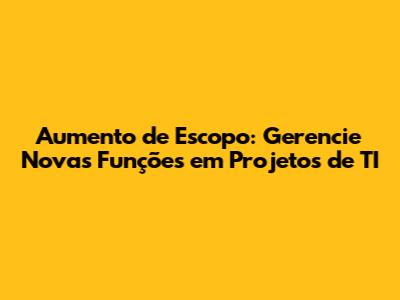 Aumento de Escopo: Gerencie Novas Funções em Projetos de TI