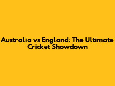 Australia vs England: The Ultimate Cricket Showdown