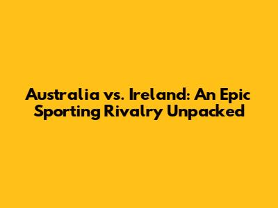 Australia vs. Ireland: An Epic Sporting Rivalry Unpacked