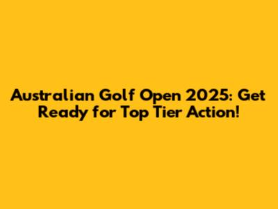 Australian Golf Open 2025: Get Ready for Top Tier Action!