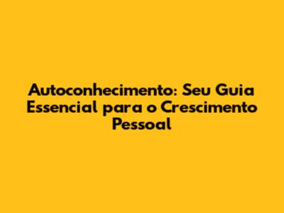 Autoconhecimento: Seu Guia Essencial para o Crescimento Pessoal