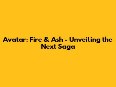 Avatar: Fire & Ash - Unveiling the Next Saga