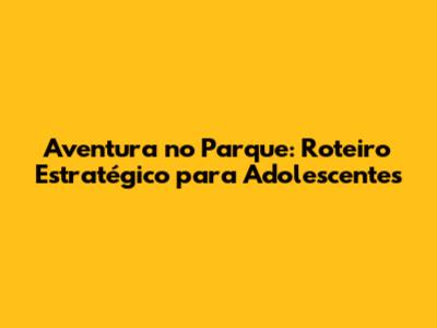 Aventura no Parque: Roteiro Estratégico para Adolescentes