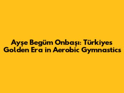 Ayşe Begüm Onbaşı: Türkiye's Golden Era in Aerobic Gymnastics