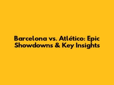 Barcelona vs. Atlético: Epic Showdowns & Key Insights