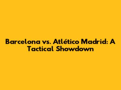 Barcelona vs. Atlético Madrid: A Tactical Showdown