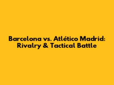 Barcelona vs. Atlético Madrid: Rivalry & Tactical Battle